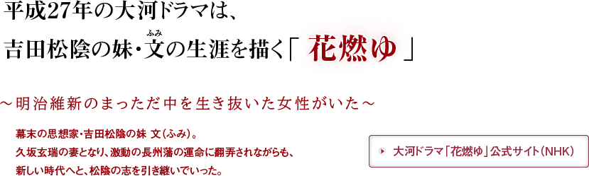 平成27年の大河ドラマは、吉田松陰の妹・文（ふみ）の生涯を描く「花燃ゆ」　～明治維新のまっただ中を生き抜いた女性がいた～幕末の思想家・吉田松陰の妹 文（ふみ）。久坂玄瑞の妻となり、激動の長州藩の運命に翻弄されながらも、新しい時代へと、松陰の志を引き継いでいった。