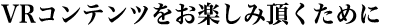 VRコンテンツをお楽しみ頂くために